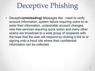 Deceptive Phishing
• Deceptive(misleading) Messages like : need to verify
account information, system failure requiring users to re-
enter their information, undesirable account changes,
new free services requiring quick action and many other
scams are broadcast to a wide group of recipients with
the hope that the user will respond by clicking a link to or
signing onto a fraud site where their confidential
information can be collected.
14
 