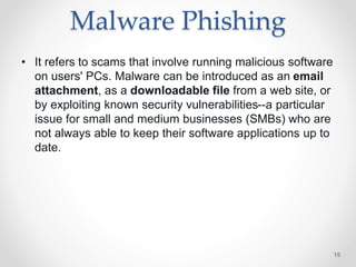 Malware Phishing
• It refers to scams that involve running malicious software
on users' PCs. Malware can be introduced as an email
attachment, as a downloadable file from a web site, or
by exploiting known security vulnerabilities--a particular
issue for small and medium businesses (SMBs) who are
not always able to keep their software applications up to
date.
15
 