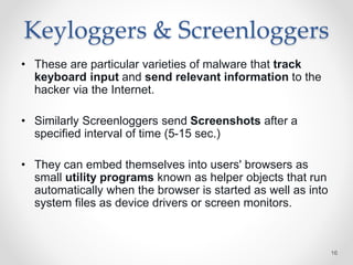 Keyloggers & Screenloggers
• These are particular varieties of malware that track
keyboard input and send relevant information to the
hacker via the Internet.
• Similarly Screenloggers send Screenshots after a
specified interval of time (5-15 sec.)
• They can embed themselves into users' browsers as
small utility programs known as helper objects that run
automatically when the browser is started as well as into
system files as device drivers or screen monitors.
16
 