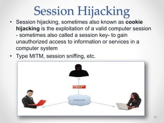 Session Hijacking
• Session hijacking, sometimes also known as cookie
hijacking is the exploitation of a valid computer session
- sometimes also called a session key- to gain
unauthorized access to information or services in a
computer system
• Type MITM, session sniffing, etc.
17
 