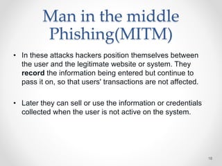 Man in the middle
Phishing(MITM)
• In these attacks hackers position themselves between
the user and the legitimate website or system. They
record the information being entered but continue to
pass it on, so that users' transactions are not affected.
• Later they can sell or use the information or credentials
collected when the user is not active on the system.
18
 