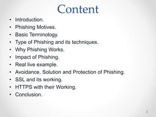 Content
• Introduction.
• Phishing Motives.
• Basic Terminology.
• Type of Phishing and its techniques.
• Why Phishing Works.
• Impact of Phishing.
• Real live example.
• Avoidance, Solution and Protection of Phishing.
• SSL and its working.
• HTTPS with their Working.
• Conclusion.
2
 