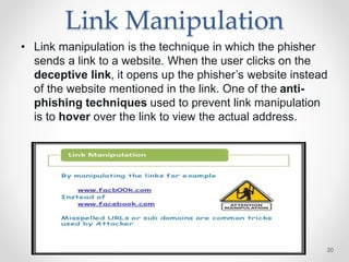 Link Manipulation
• Link manipulation is the technique in which the phisher
sends a link to a website. When the user clicks on the
deceptive link, it opens up the phisher’s website instead
of the website mentioned in the link. One of the anti-
phishing techniques used to prevent link manipulation
is to hover over the link to view the actual address.
20
 