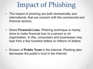 Impact of Phishing
• The Impact of phishing are both domestically and
international, that are concern with the commercial and
financial sectors.
• Direct Financial Loss. Phishing technique is mainly
done to make financial loss to a person or an
organization. In this, consumers and businesses may
lose from a few hundred dollars to millions of dollars.
• Erosion of Public Trust in the Internet. Phishing also
decreases the public’s trust in the Internet.
27
 