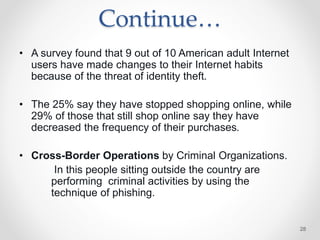 Continue…
• A survey found that 9 out of 10 American adult Internet
users have made changes to their Internet habits
because of the threat of identity theft.
• The 25% say they have stopped shopping online, while
29% of those that still shop online say they have
decreased the frequency of their purchases.
• Cross-Border Operations by Criminal Organizations.
In this people sitting outside the country are
performing criminal activities by using the
technique of phishing.
28
 