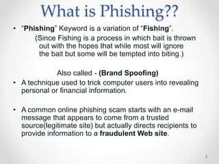 What is Phishing??
• “Phishing” Keyword is a variation of “Fishing”.
(Since Fishing is a process in which bait is thrown
out with the hopes that while most will ignore
the bait but some will be tempted into biting.)
Also called - (Brand Spoofing)
• A technique used to trick computer users into revealing
personal or financial information.
• A common online phishing scam starts with an e-mail
message that appears to come from a trusted
source(legitimate site) but actually directs recipients to
provide information to a fraudulent Web site.
3
 