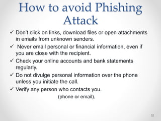 How to avoid Phishing
Attack
 Don’t click on links, download files or open attachments
in emails from unknown senders.
 Never email personal or financial information, even if
you are close with the recipient.
 Check your online accounts and bank statements
regularly.
 Do not divulge personal information over the phone
unless you initiate the call.
 Verify any person who contacts you.
(phone or email).
32
 