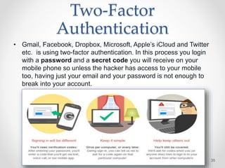 Two-Factor
Authentication
• Gmail, Facebook, Dropbox, Microsoft, Apple’s iCloud and Twitter
etc. is using two-factor authentication. In this process you login
with a password and a secret code you will receive on your
mobile phone so unless the hacker has access to your mobile
too, having just your email and your password is not enough to
break into your account.
35
 