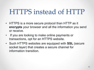HTTPS instead of HTTP
• HTTPS is a more secure protocol than HTTP as it
encrypts your browser and all the information you send
or receive.
• If you are looking to make online payments or
transactions, opt for an HTTPS website.
• Such HTTPS websites are equipped with SSL (secure
socket layer) that creates a secure channel for
information transition.
36
 