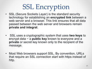 SSL Encryption
• SSL (Secure Sockets Layer) is the standard security
technology for establishing an encrypted link between a
web server and a browser. This link ensures that all data
passed between the web server and browsers remain
private and integral.
• SSL uses a cryptographic system that uses two keys to
encrypt data − a public key known to everyone and a
private or secret key known only to the recipient of the
message.
• Most Web browsers support SSL. By convention, URLs
that require an SSL connection start with https instead of
http.
37
 