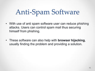 Anti-Spam Software
• With use of anti spam software user can reduce phishing
attacks. Users can control spam mail thus securing
himself from phishing.
• These software can also help with browser hijacking,
usually finding the problem and providing a solution.
42
 