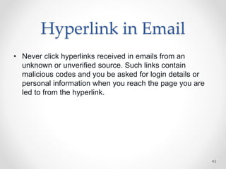 Hyperlink in Email
• Never click hyperlinks received in emails from an
unknown or unverified source. Such links contain
malicious codes and you be asked for login details or
personal information when you reach the page you are
led to from the hyperlink.
43
 