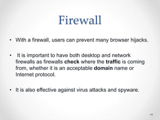 Firewall
• With a firewall, users can prevent many browser hijacks.
• It is important to have both desktop and network
firewalls as firewalls check where the traffic is coming
from, whether it is an acceptable domain name or
Internet protocol.
• It is also effective against virus attacks and spyware.
44
 