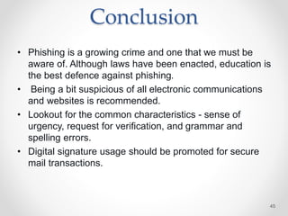 Conclusion
• Phishing is a growing crime and one that we must be
aware of. Although laws have been enacted, education is
the best defence against phishing.
• Being a bit suspicious of all electronic communications
and websites is recommended.
• Lookout for the common characteristics - sense of
urgency, request for verification, and grammar and
spelling errors.
• Digital signature usage should be promoted for secure
mail transactions.
45
 