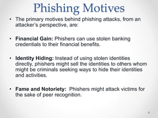 Phishing Motives
• The primary motives behind phishing attacks, from an
attacker’s perspective, are:
• Financial Gain: Phishers can use stolen banking
credentials to their ﬁnancial beneﬁts.
• Identity Hiding: Instead of using stolen identities
directly, phishers might sell the identities to others whom
might be criminals seeking ways to hide their identities
and activities.
• Fame and Notoriety: Phishers might attack victims for
the sake of peer recognition.
6
 