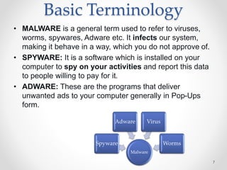 Basic Terminology
• MALWARE is a general term used to refer to viruses,
worms, spywares, Adware etc. It infects our system,
making it behave in a way, which you do not approve of.
• SPYWARE: It is a software which is installed on your
computer to spy on your activities and report this data
to people willing to pay for it.
• ADWARE: These are the programs that deliver
unwanted ads to your computer generally in Pop-Ups
form.
7
Malware
Spyware
Adware Virus
Worms
 