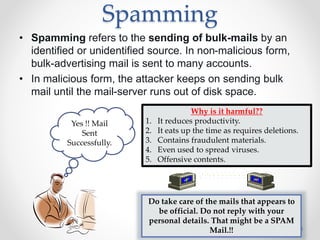 Spamming
• Spamming refers to the sending of bulk-mails by an
identified or unidentified source. In non-malicious form,
bulk-advertising mail is sent to many accounts.
• In malicious form, the attacker keeps on sending bulk
mail until the mail-server runs out of disk space.
2/15/2016 8
Yes !! Mail
Sent
Successfully.
Why is it harmful??
1. It reduces productivity.
2. It eats up the time as requires deletions.
3. Contains fraudulent materials.
4. Even used to spread viruses.
5. Offensive contents.
Do take care of the mails that appears to
be official. Do not reply with your
personal details. That might be a SPAM
Mail.!!
 