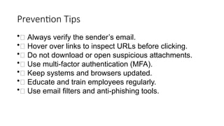 Prevention Tips
•✅ Always verify the sender’s email.
•✅ Hover over links to inspect URLs before clicking.
•✅ Do not download or open suspicious attachments.
•✅ Use multi-factor authentication (MFA).
•✅ Keep systems and browsers updated.
•✅ Educate and train employees regularly.
•✅ Use email filters and anti-phishing tools.
 