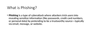 What is Phishing?
• Phishing is a type of cyberattack where attackers trick users into
revealing sensitive information (like passwords, credit card numbers,
or personal data) by pretending to be a trustworthy source—typically
via email, message, or website.
 
