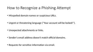 How to Recognize a Phishing Attempt
• Misspelled domain names or suspicious URLs.
• Urgent or threatening language ("Your account will be locked!").
• Unexpected attachments or links.
• Sender's email address doesn't match official domains.
• Requests for sensitive information via email.
 