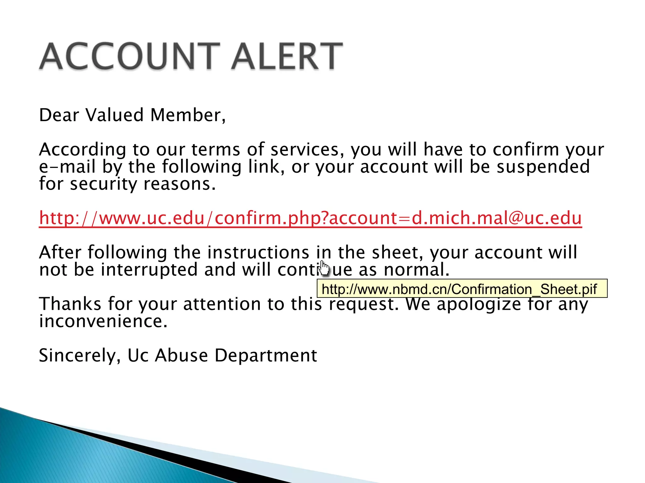 Dear Valued Member,
According to our terms of services, you will have to confirm your
e-mail by the following link, or your account will be suspended
for security reasons.
http://www.uc.edu/confirm.php?account=d.mich.mal@uc.edu
After following the instructions in the sheet, your account will
not be interrupted and will continue as normal.
                                 http://www.nbmd.cn/Confirmation_Sheet.pif
Thanks for your attention to this request. We apologize for any
inconvenience.
Sincerely, Uc Abuse Department
 