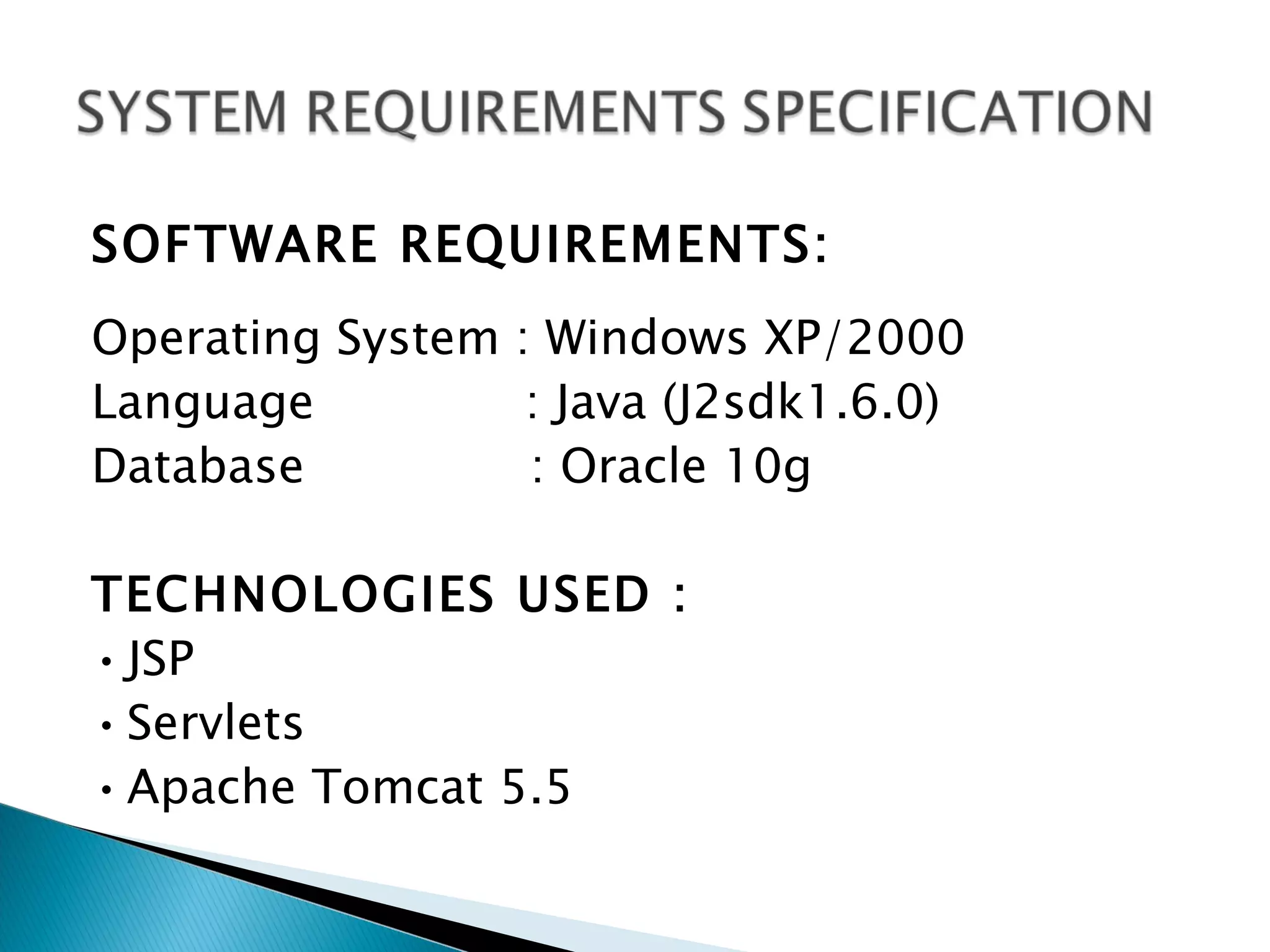 SOFTWARE REQUIREMENTS:
Operating System : Windows XP/2000
Language          : Java (J2sdk1.6.0)
Database          : Oracle 10g

TECHNOLOGIES USED :
• JSP
• Servlets
• Apache Tomcat 5.5
 