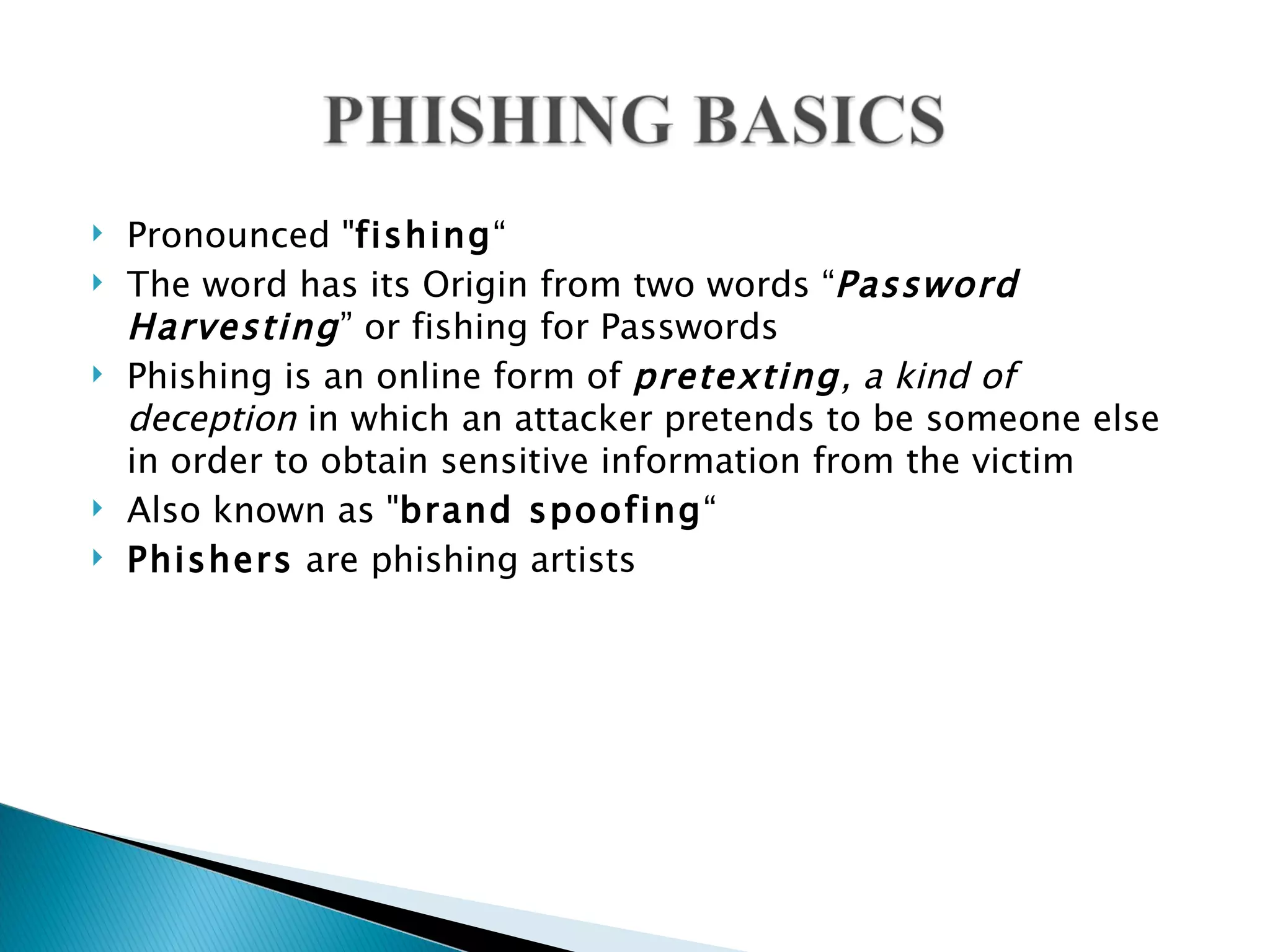    Pronounced "fishing“
   The word has its Origin from two words “Password
    Harvesting ” or fishing for Passwords
   Phishing is an online form of pretexting, a kind of
    deception in which an attacker pretends to be someone else
    in order to obtain sensitive information from the victim
   Also known as "brand spoofing“
   Phishers are phishing artists
 