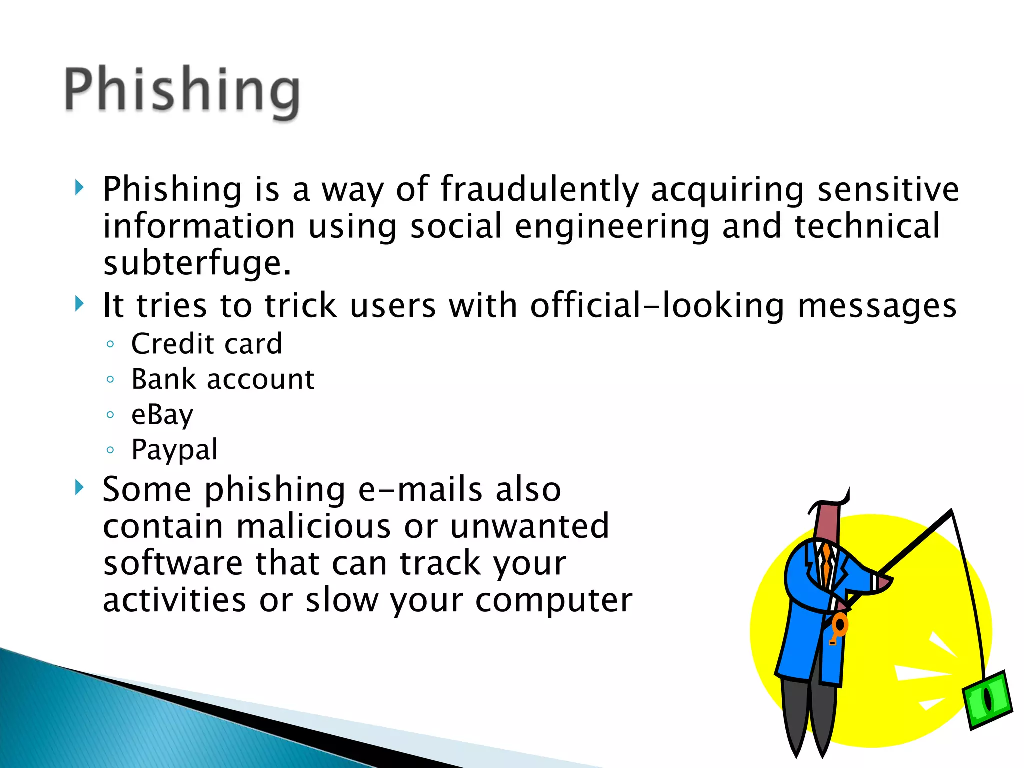    Phishing is a way of fraudulently acquiring sensitive
    information using social engineering and technical
    subterfuge.
   It tries to trick users with official-looking messages
    ◦   Credit card
    ◦   Bank account
    ◦   eBay
    ◦   Paypal
   Some phishing e-mails also
    contain malicious or unwanted
    software that can track your
    activities or slow your computer
 