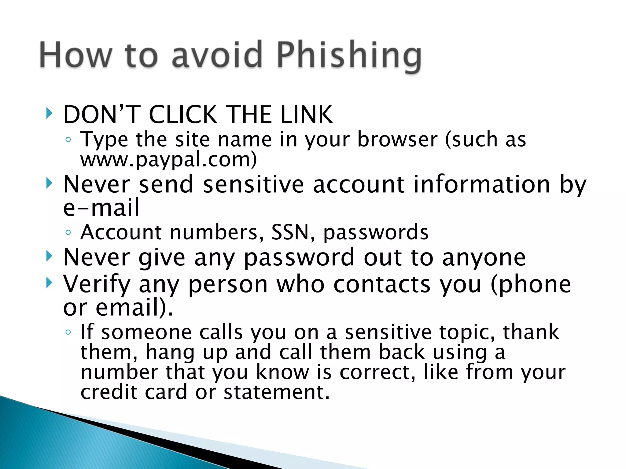    DON’T CLICK THE LINK
    ◦ Type the site name in your browser (such as
      www.paypal.com)
   Never send sensitive account information by
    e-mail
    ◦ Account numbers, SSN, passwords
   Never give any password out to anyone
   Verify any person who contacts you (phone
    or email).
    ◦ If someone calls you on a sensitive topic, thank
      them, hang up and call them back using a
      number that you know is correct, like from your
      credit card or statement.
 