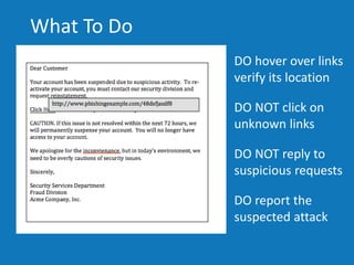 DO hover over links
verify its location
DO NOT click on
unknown links
DO report the
suspected attack
DO NOT reply to
suspicious requests
4
What To Do
 