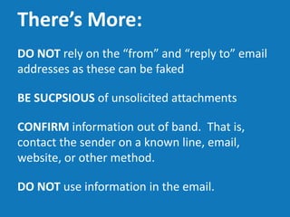 There’s More:
DO NOT rely on the “from” and “reply to” email
addresses as these can be faked
BE SUSPICIOUS of unsolicited attachments
CONFIRM information out of band. That is,
contact the sender on a known line, email,
website, or other method.
DO NOT use information in the email.
 