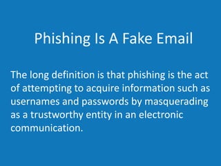 Phishing Is A Fake Email
The long definition is that phishing is the act
of attempting to acquire information such as
usernames and passwords by masquerading
as a trustworthy entity in an electronic
communication.
 