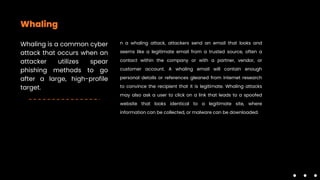 Whaling
Whaling is a common cyber
attack that occurs when an
attacker utilizes spear
phishing methods to go
after a large, high-profile
target.
n a whaling attack, attackers send an email that looks and
seems like a legitimate email from a trusted source, often a
contact within the company or with a partner, vendor, or
customer account. A whaling email will contain enough
personal details or references gleaned from internet research
to convince the recipient that it is legitimate. Whaling attacks
may also ask a user to click on a link that leads to a spoofed
website that looks identical to a legitimate site, where
information can be collected, or malware can be downloaded.
 