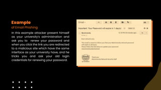 Example
of Email Phishing
In this example attacker present himself
as your university‘s administration and
ask you to renew your password and
when you click the link you are redirected
to a malicious site which have the same
interface as your university have, and he
tricks you and ask your old login
credentials for renewing your password.
 