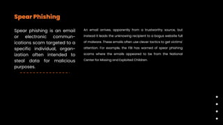 Spear Phishing
Spear phishing is an email
or electronic commun-
ications scam targeted to a
specific individual, organ-
ization often intended to
steal data for malicious
purposes.
An email arrives, apparently from a trustworthy source, but
instead it leads the unknowing recipient to a bogus website full
of malware. These emails often use clever tactics to get victims'
attention. For example, the FBI has warned of spear phishing
scams where the emails appeared to be from the National
Center for Missing and Exploited Children.
 