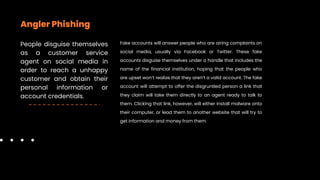 Angler Phishing
People disguise themselves
as a customer service
agent on social media in
order to reach a unhappy
customer and obtain their
personal information or
account credentials.
Fake accounts will answer people who are airing complaints on
social media, usually via Facebook or Twitter. These fake
accounts disguise themselves under a handle that includes the
name of the financial institution, hoping that the people who
are upset won’t realize that they aren’t a valid account. The fake
account will attempt to offer the disgruntled person a link that
they claim will take them directly to an agent ready to talk to
them. Clicking that link, however, will either install malware onto
their computer, or lead them to another website that will try to
get information and money from them.
 