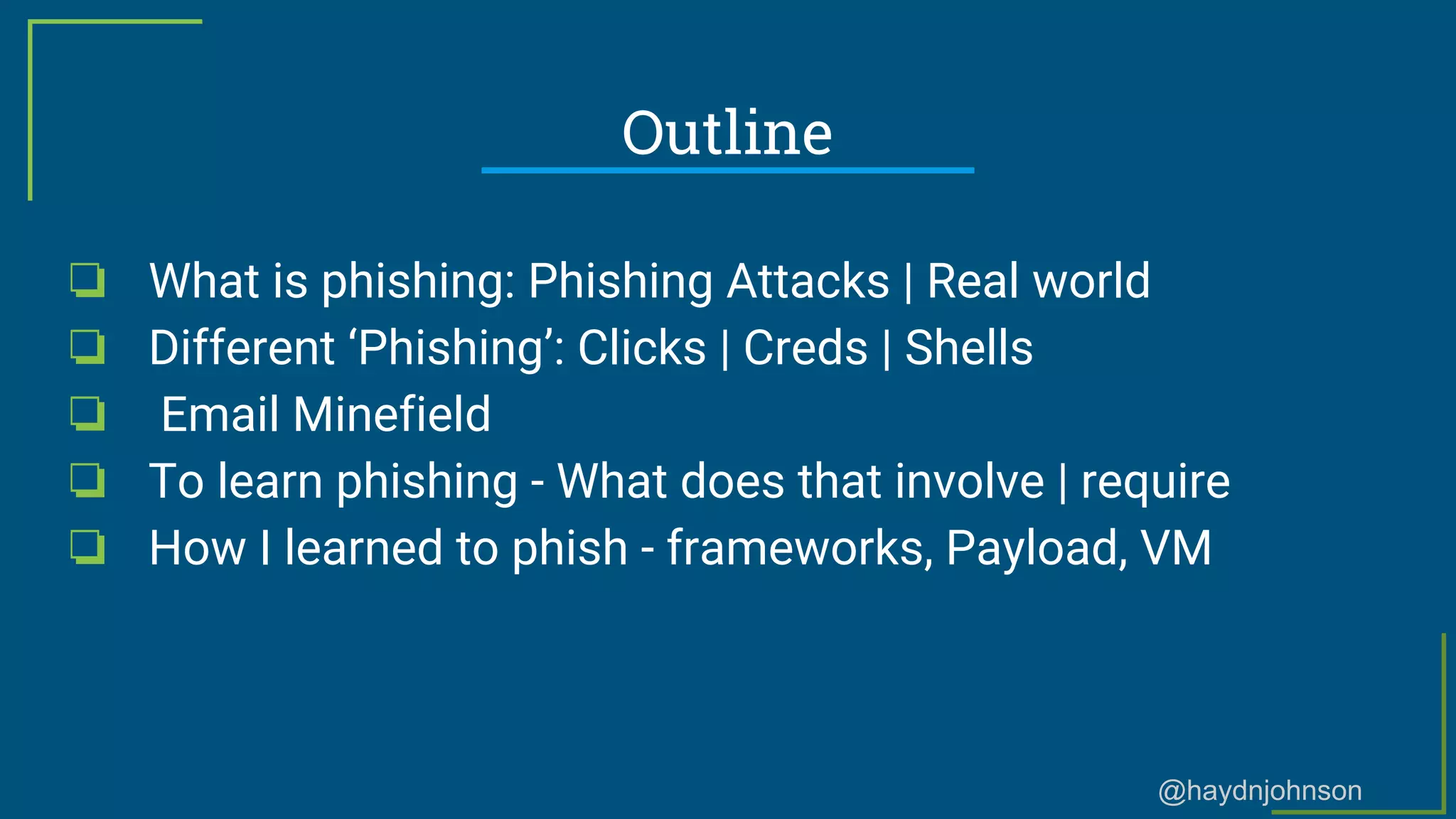 @haydnjohnson
Outline
❏ What is phishing: Phishing Attacks | Real world
❏ Different ‘Phishing’: Clicks | Creds | Shells
❏ Email Minefield
❏ To learn phishing - What does that involve | require
❏ How I learned to phish - frameworks, Payload, VM
 