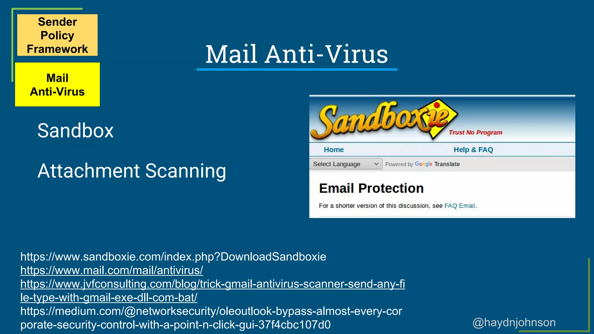 @haydnjohnson
Mail Anti-Virus
Sandbox
Attachment Scanning
Sender
Policy
Framework
Mail
Anti-Virus
https://www.sandboxie.com/index.php?DownloadSandboxie
https://www.mail.com/mail/antivirus/
https://www.jvfconsulting.com/blog/trick-gmail-antivirus-scanner-send-any-fi
le-type-with-gmail-exe-dll-com-bat/
https://medium.com/@networksecurity/oleoutlook-bypass-almost-every-cor
porate-security-control-with-a-point-n-click-gui-37f4cbc107d0
 