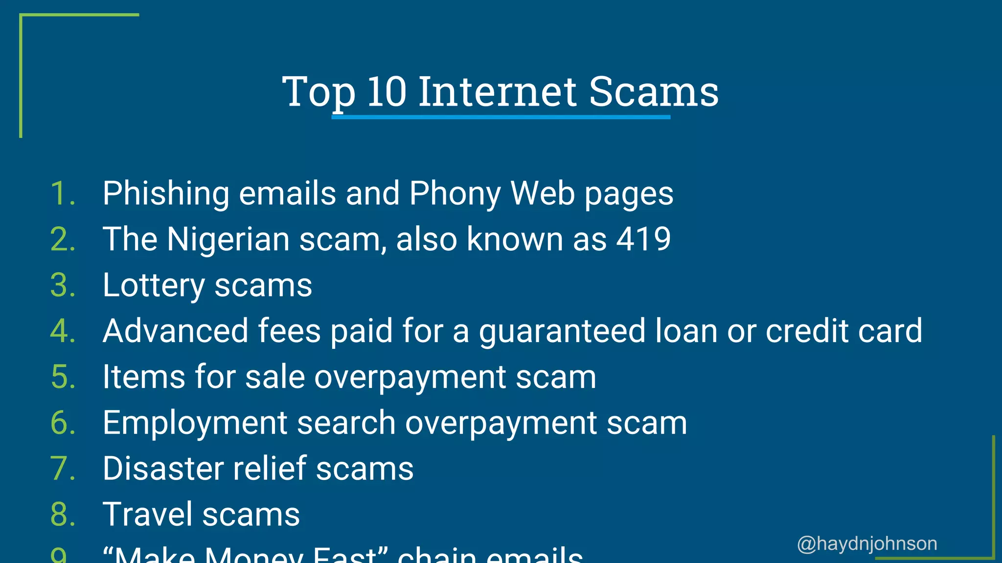 @haydnjohnson
Top 10 Internet Scams
1. Phishing emails and Phony Web pages
2. The Nigerian scam, also known as 419
3. Lottery scams
4. Advanced fees paid for a guaranteed loan or credit card
5. Items for sale overpayment scam
6. Employment search overpayment scam
7. Disaster relief scams
8. Travel scams
 
