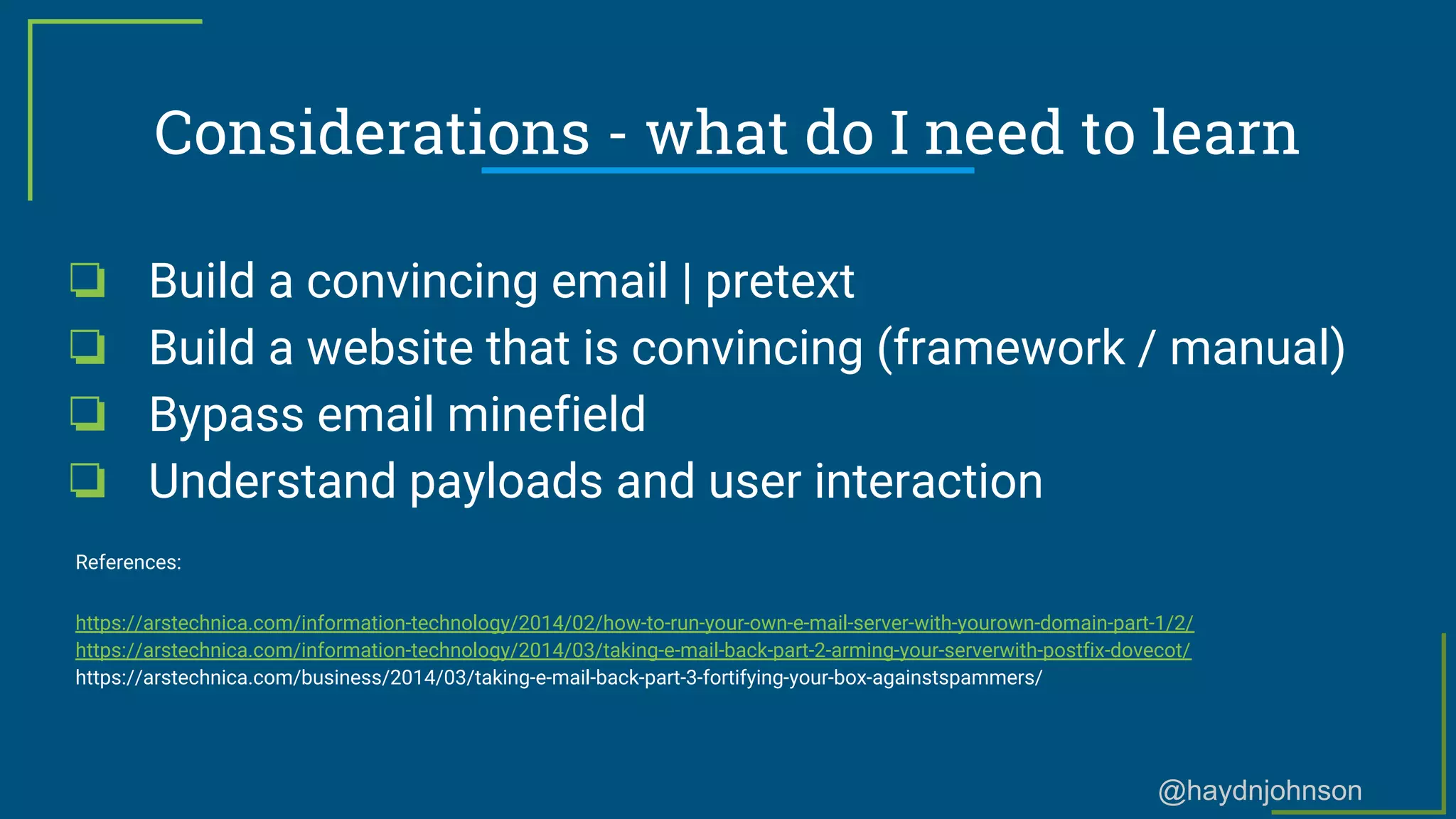 @haydnjohnson
Considerations - what do I need to learn
❏ Build a convincing email | pretext
❏ Build a website that is convincing (framework / manual)
❏ Bypass email minefield
❏ Understand payloads and user interaction
References:
https://arstechnica.com/information-technology/2014/02/how-to-run-your-own-e-mail-server-with-yourown-domain-part-1/2/
https://arstechnica.com/information-technology/2014/03/taking-e-mail-back-part-2-arming-your-serverwith-postfix-dovecot/
https://arstechnica.com/business/2014/03/taking-e-mail-back-part-3-fortifying-your-box-againstspammers/
 