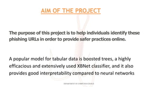 The purpose of this project is to help individuals identify these
phishing URLs in order to provide safer practices online.
A popular model for tabular data is boosted trees, a highly
efficacious and extensively used XBNet classifier, and it also
provides good interpretability compared to neural networks
DEPARTMENT OF COMPUTER SCIENCE
AIM OF THE PROJECT
 