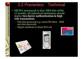 3.2 Prevention Technical
      • HKMA announced in June 2004 that within
        12 months, all authorized institutions should
        deploy two-factor authentication in high
        risk transactions
         – One time password (e.g. secure ID token, SMS
           one time password)
         – Digital certificate in Smart ID Card




100             (PHISHING )
 