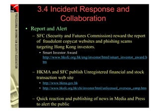 3.4 Incident Response and
                  Collaboration
      • Report and Alert
         – SFC (Security and Futures Commission) reward the report
           of fraudulent copycat websites and phishing scams
           targeting Hong Kong investors.
            • Smart Investor Award
              http://www.hksfc.org.hk/eng/investor/html/smart_investor_award.h
              tm

         – HKMA and SFC publish Unregistered financial and stock
           transaction web site
            • http://www.hkma.gov.hk
            • http://www.hksfc.org.hk/chi/investor/html/unlicensed_overseas_comp.htm


         – Quick reaction and publishing of news in Media and Press
102        to alert the public
                (PHISHING )
 