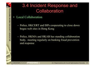 3.4 Incident Response and
                   Collaboration
      • Local Collaboration

        – Police, HKCERT and ISPs cooperating to close down
          bogus web sites in Hong Kong

        – Police, HKMA and HKAB has standing collaboration
          body, meeting regularly on banking fraud prevention
          and response




103            (PHISHING )
 