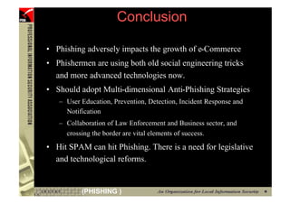 Conclusion

      • Phishing adversely impacts the growth of e-Commerce
      • Phishermen are using both old social engineering tricks
        and more advanced technologies now.
      • Should adopt Multi-dimensional Anti-Phishing Strategies
         – User Education, Prevention, Detection, Incident Response and
           Notification
         – Collaboration of Law Enforcement and Business sector, and
           crossing the border are vital elements of success.

      • Hit SPAM can hit Phishing. There is a need for legislative
        and technological reforms.


110             (PHISHING )
 