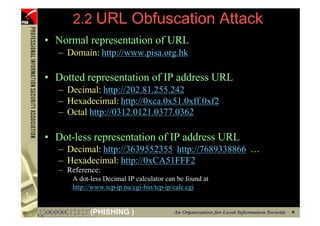 2.2 URL Obfuscation Attack
     • Normal representation of URL
        – Domain: http://www.pisa.org.hk

     • Dotted representation of IP address URL
        – Decimal: http://202.81.255.242
        – Hexadecimal: http://0xca.0x51.0xff.0xf2
        – Octal http://0312.0121.0377.0362

     • Dot-less representation of IP address URL
        – Decimal: http://3639552355 http://7689338866 …
        – Hexadecimal: http://0xCA51FFF2
        – Reference:
           A dot-less Decimal IP calculator can be found at
           http://www.tcp-ip.nu/cgi-bin/tcp-ip/calc.cgi


23               (PHISHING )
 
