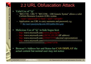 2.2 URL Obfuscation Attack
     • Valid Use of “@’
        – “RFC1738 - URL”? ”RFC2396 – URI Generic Syntax” allows a valid
          Uniform Resource Locators (URL) syntax
           <user>:<password>@<host>:<port>/<url-path>
        – Application: use URL to carry username and password, e.g.
             • ftp://user1:pass@myftp.com:1021/public/file1.gzip


     • Malicious Use of “@’ to hide bogus host
        –   http://www.microsoft.com@www.pisa.org.hk
        –   http://www.microsoft.com@202.81.255.242 (IP address)
        –   http://www.microsoft.com@3394371570 (decimal representation)
        –   http://www.microsoft.com111111111111111111111111111111111111
            11111111111111111111111@3394371570

     • Browser’s Address bar and Status bar CAN DISPLAY the
       actual content but normal user may not notice


24                (PHISHING )
 