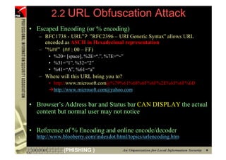 2.2 URL Obfuscation Attack
     • Escaped Encoding (or % encoding)
        – RFC1738 - URL”? ”RFC2396 – URI Generic Syntax” allows URL
          encoded as ASCII in Hexadecimal representation
        – ”%##” (## : 00 – FF)
            • %20= [space], %2E=“.”, %7E=“~”
            • %31=“1”, %32=“2”
            • %41=“A”, %61=“a”
        – Where will this URL bring you to?
            • http://www.microsoft.com@%79%61%68%6F%6F%2E%63%6F%6D
              http://www.microsoft.com@yahoo.com


     • Browser’s Address bar and Status bar CAN DISPLAY the actual
       content but normal user may not notice

     • Reference of % Encoding and online encode/decoder
       http://www.blooberry.com/indexdot/html/topics/urlencoding.htm

25                (PHISHING )
 