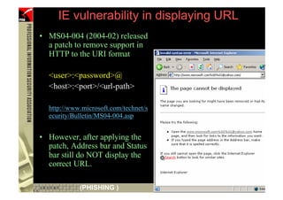 IE vulnerability in displaying URL
     • MS04-004 (2004-02) released
       a patch to remove support in
       HTTP to the URI format

       <user>:<password>@
       <host>:<port>/<url-path>

       http://www.microsoft.com/technet/s
       ecurity/Bulletin/MS04-004.asp


     • However, after applying the
       patch, Address bar and Status
       bar still do NOT display the
       correct URL.

30               (PHISHING )
 