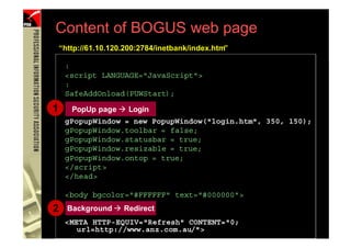 Content of BOGUS web page
         “http://61.10.120.200:2784/inetbank/index.htm”

          :
          <script LANGUAGE="JavaScript">
          :
          SafeAddOnload(PUWStart);

     1      PopUp page      Login
          gPopupWindow = new PopupWindow("login.htm", 350, 150);
          gPopupWindow.toolbar = false;
          gPopupWindow.statusbar = true;
          gPopupWindow.resizable = true;
          gPopupWindow.ontop = true;
          </script>
          </head>

          <body bgcolor="#FFFFFF" text="#000000">
     2     Background     Redirect
          <META HTTP-EQUIV="Refresh" CONTENT="0;
37
             url=http://www.anz.com.au/">
                  (PHISHING )
 